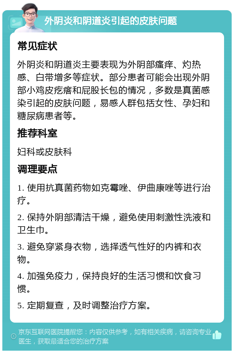 外阴炎和阴道炎引起的皮肤问题 常见症状 外阴炎和阴道炎主要表现为外阴部瘙痒、灼热感、白带增多等症状。部分患者可能会出现外阴部小鸡皮疙瘩和屁股长包的情况，多数是真菌感染引起的皮肤问题，易感人群包括女性、孕妇和糖尿病患者等。 推荐科室 妇科或皮肤科 调理要点 1. 使用抗真菌药物如克霉唑、伊曲康唑等进行治疗。 2. 保持外阴部清洁干燥，避免使用刺激性洗液和卫生巾。 3. 避免穿紧身衣物，选择透气性好的内裤和衣物。 4. 加强免疫力，保持良好的生活习惯和饮食习惯。 5. 定期复查，及时调整治疗方案。