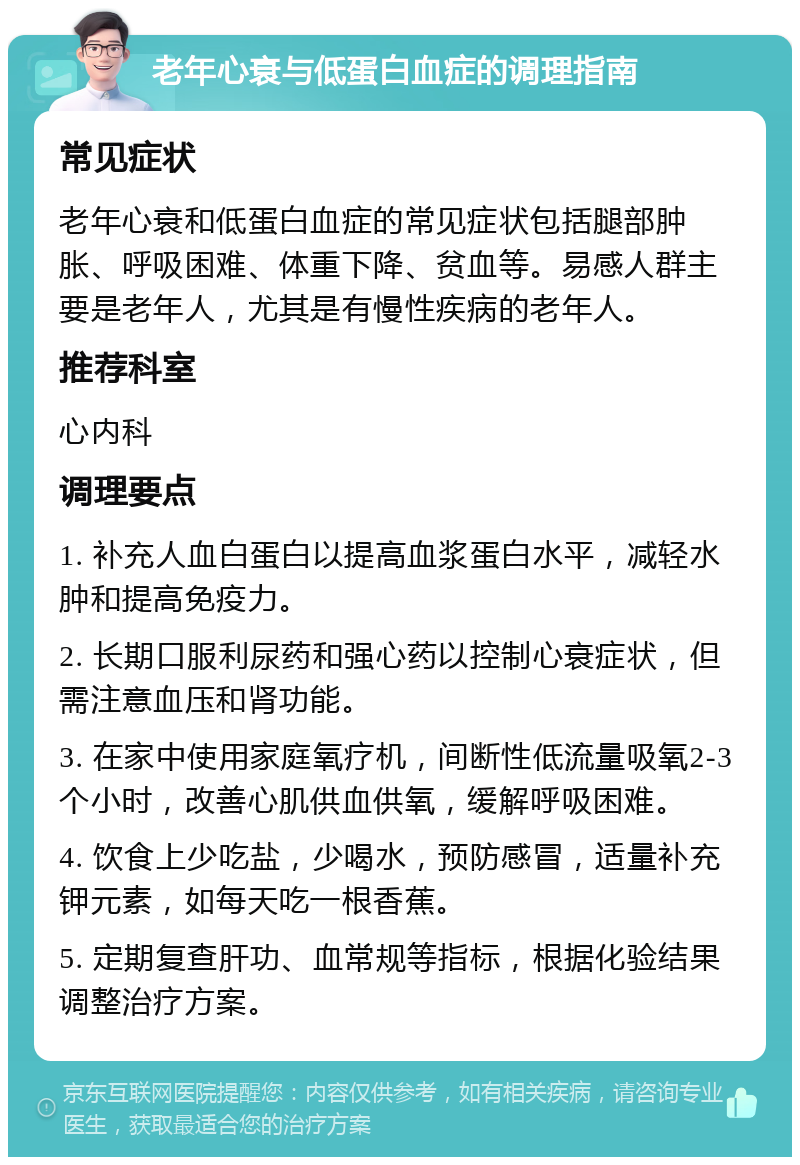 老年心衰与低蛋白血症的调理指南 常见症状 老年心衰和低蛋白血症的常见症状包括腿部肿胀、呼吸困难、体重下降、贫血等。易感人群主要是老年人，尤其是有慢性疾病的老年人。 推荐科室 心内科 调理要点 1. 补充人血白蛋白以提高血浆蛋白水平，减轻水肿和提高免疫力。 2. 长期口服利尿药和强心药以控制心衰症状，但需注意血压和肾功能。 3. 在家中使用家庭氧疗机，间断性低流量吸氧2-3个小时，改善心肌供血供氧，缓解呼吸困难。 4. 饮食上少吃盐，少喝水，预防感冒，适量补充钾元素，如每天吃一根香蕉。 5. 定期复查肝功、血常规等指标，根据化验结果调整治疗方案。