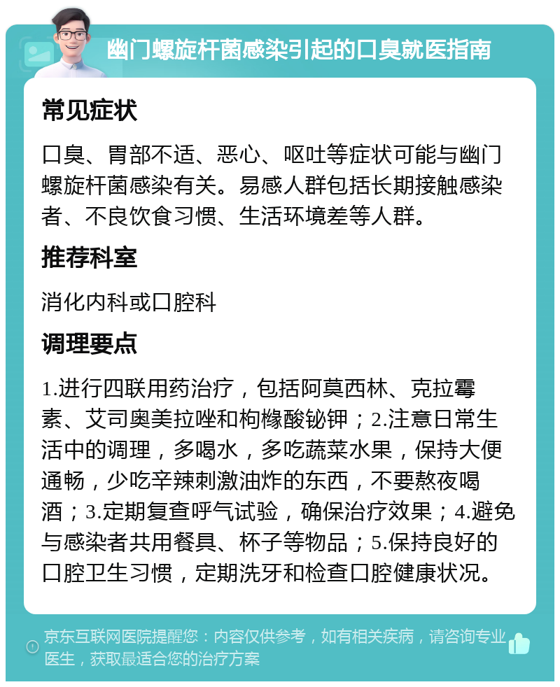 幽门螺旋杆菌感染引起的口臭就医指南 常见症状 口臭、胃部不适、恶心、呕吐等症状可能与幽门螺旋杆菌感染有关。易感人群包括长期接触感染者、不良饮食习惯、生活环境差等人群。 推荐科室 消化内科或口腔科 调理要点 1.进行四联用药治疗，包括阿莫西林、克拉霉素、艾司奥美拉唑和枸橼酸铋钾；2.注意日常生活中的调理，多喝水，多吃蔬菜水果，保持大便通畅，少吃辛辣刺激油炸的东西，不要熬夜喝酒；3.定期复查呼气试验，确保治疗效果；4.避免与感染者共用餐具、杯子等物品；5.保持良好的口腔卫生习惯，定期洗牙和检查口腔健康状况。