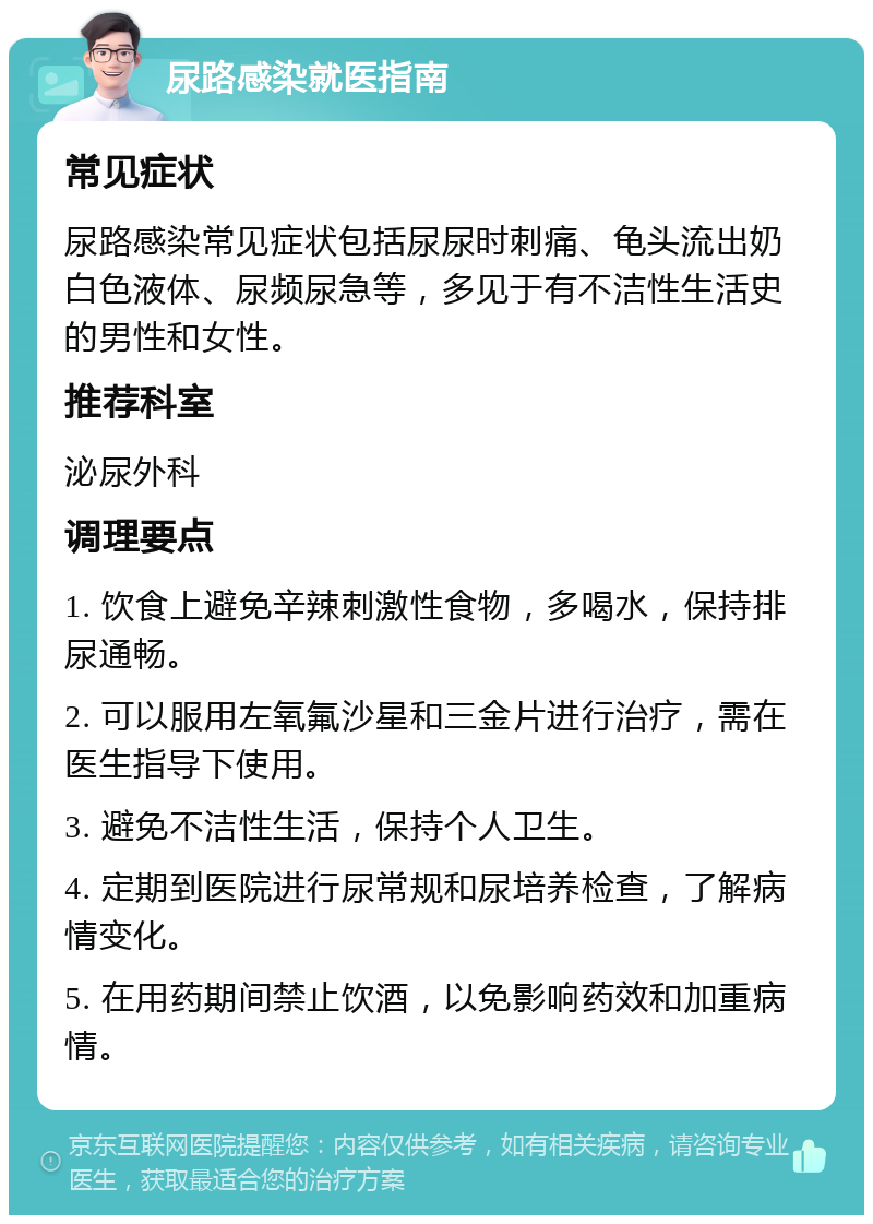 尿路感染就医指南 常见症状 尿路感染常见症状包括尿尿时刺痛、龟头流出奶白色液体、尿频尿急等，多见于有不洁性生活史的男性和女性。 推荐科室 泌尿外科 调理要点 1. 饮食上避免辛辣刺激性食物，多喝水，保持排尿通畅。 2. 可以服用左氧氟沙星和三金片进行治疗，需在医生指导下使用。 3. 避免不洁性生活，保持个人卫生。 4. 定期到医院进行尿常规和尿培养检查，了解病情变化。 5. 在用药期间禁止饮酒，以免影响药效和加重病情。