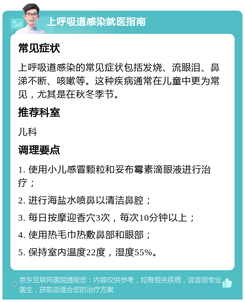 上呼吸道感染就医指南 常见症状 上呼吸道感染的常见症状包括发烧、流眼泪、鼻涕不断、咳嗽等。这种疾病通常在儿童中更为常见，尤其是在秋冬季节。 推荐科室 儿科 调理要点 1. 使用小儿感冒颗粒和妥布霉素滴眼液进行治疗； 2. 进行海盐水喷鼻以清洁鼻腔； 3. 每日按摩迎香穴3次，每次10分钟以上； 4. 使用热毛巾热敷鼻部和眼部； 5. 保持室内温度22度，湿度55%。