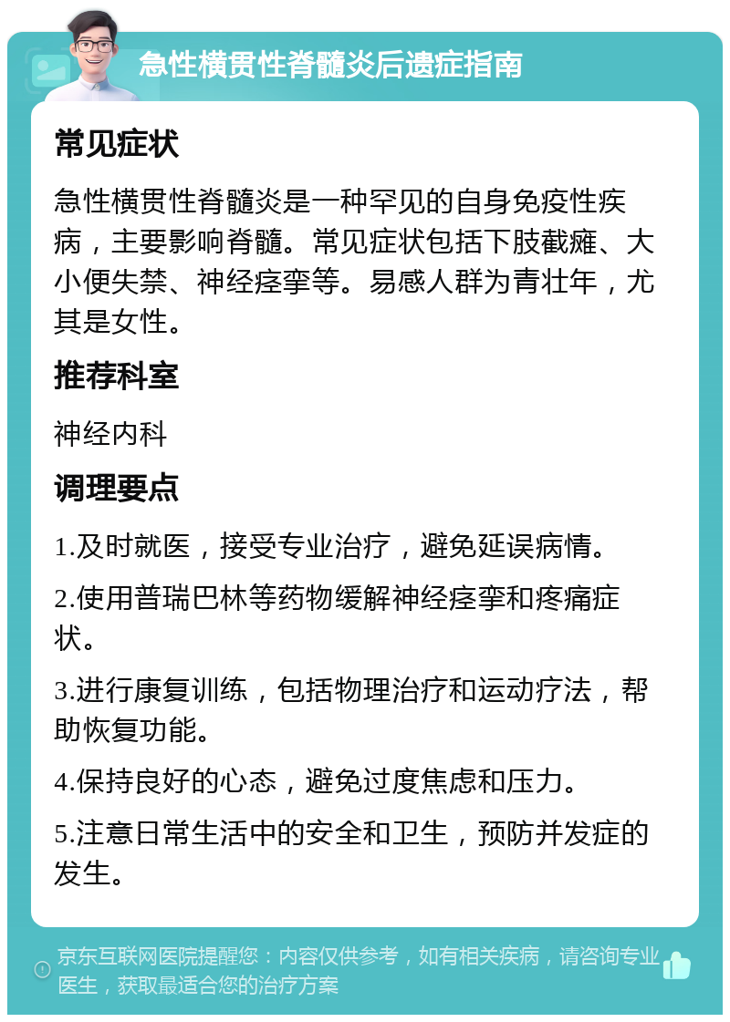 急性横贯性脊髓炎后遗症指南 常见症状 急性横贯性脊髓炎是一种罕见的自身免疫性疾病，主要影响脊髓。常见症状包括下肢截瘫、大小便失禁、神经痉挛等。易感人群为青壮年，尤其是女性。 推荐科室 神经内科 调理要点 1.及时就医，接受专业治疗，避免延误病情。 2.使用普瑞巴林等药物缓解神经痉挛和疼痛症状。 3.进行康复训练，包括物理治疗和运动疗法，帮助恢复功能。 4.保持良好的心态，避免过度焦虑和压力。 5.注意日常生活中的安全和卫生，预防并发症的发生。