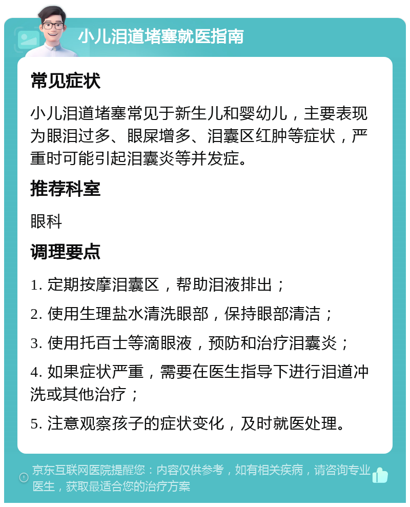 小儿泪道堵塞就医指南 常见症状 小儿泪道堵塞常见于新生儿和婴幼儿，主要表现为眼泪过多、眼屎增多、泪囊区红肿等症状，严重时可能引起泪囊炎等并发症。 推荐科室 眼科 调理要点 1. 定期按摩泪囊区，帮助泪液排出； 2. 使用生理盐水清洗眼部，保持眼部清洁； 3. 使用托百士等滴眼液，预防和治疗泪囊炎； 4. 如果症状严重，需要在医生指导下进行泪道冲洗或其他治疗； 5. 注意观察孩子的症状变化，及时就医处理。