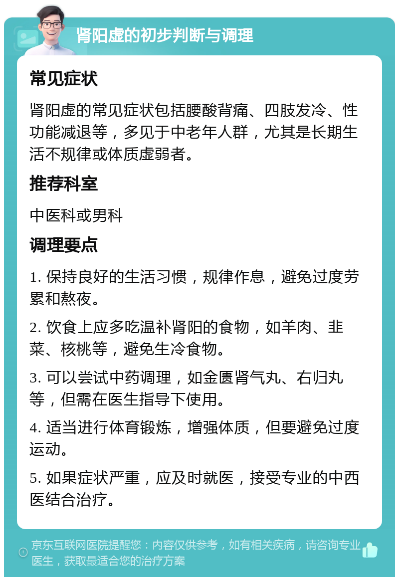 肾阳虚的初步判断与调理 常见症状 肾阳虚的常见症状包括腰酸背痛、四肢发冷、性功能减退等，多见于中老年人群，尤其是长期生活不规律或体质虚弱者。 推荐科室 中医科或男科 调理要点 1. 保持良好的生活习惯，规律作息，避免过度劳累和熬夜。 2. 饮食上应多吃温补肾阳的食物，如羊肉、韭菜、核桃等，避免生冷食物。 3. 可以尝试中药调理，如金匮肾气丸、右归丸等，但需在医生指导下使用。 4. 适当进行体育锻炼，增强体质，但要避免过度运动。 5. 如果症状严重，应及时就医，接受专业的中西医结合治疗。