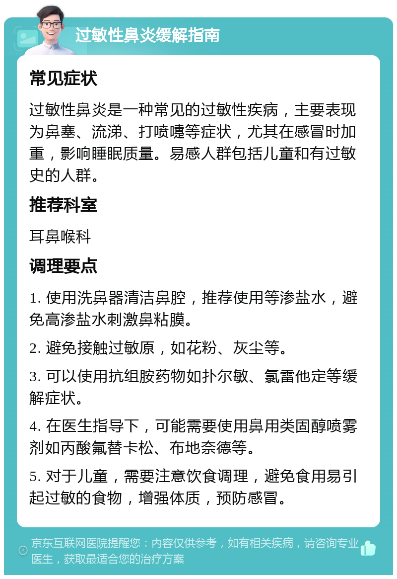 过敏性鼻炎缓解指南 常见症状 过敏性鼻炎是一种常见的过敏性疾病，主要表现为鼻塞、流涕、打喷嚏等症状，尤其在感冒时加重，影响睡眠质量。易感人群包括儿童和有过敏史的人群。 推荐科室 耳鼻喉科 调理要点 1. 使用洗鼻器清洁鼻腔，推荐使用等渗盐水，避免高渗盐水刺激鼻粘膜。 2. 避免接触过敏原，如花粉、灰尘等。 3. 可以使用抗组胺药物如扑尔敏、氯雷他定等缓解症状。 4. 在医生指导下，可能需要使用鼻用类固醇喷雾剂如丙酸氟替卡松、布地奈德等。 5. 对于儿童，需要注意饮食调理，避免食用易引起过敏的食物，增强体质，预防感冒。