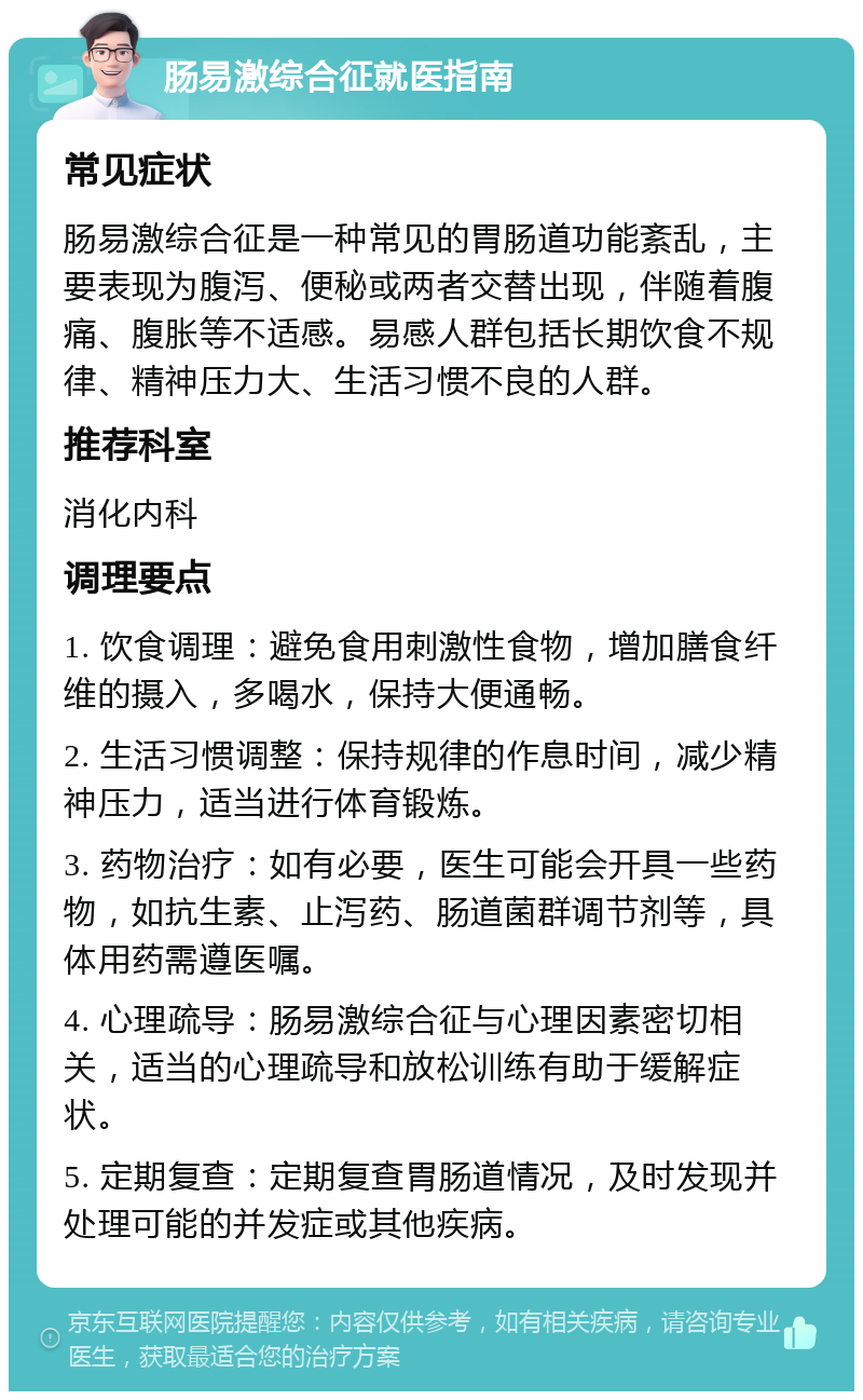 肠易激综合征就医指南 常见症状 肠易激综合征是一种常见的胃肠道功能紊乱，主要表现为腹泻、便秘或两者交替出现，伴随着腹痛、腹胀等不适感。易感人群包括长期饮食不规律、精神压力大、生活习惯不良的人群。 推荐科室 消化内科 调理要点 1. 饮食调理：避免食用刺激性食物，增加膳食纤维的摄入，多喝水，保持大便通畅。 2. 生活习惯调整：保持规律的作息时间，减少精神压力，适当进行体育锻炼。 3. 药物治疗：如有必要，医生可能会开具一些药物，如抗生素、止泻药、肠道菌群调节剂等，具体用药需遵医嘱。 4. 心理疏导：肠易激综合征与心理因素密切相关，适当的心理疏导和放松训练有助于缓解症状。 5. 定期复查：定期复查胃肠道情况，及时发现并处理可能的并发症或其他疾病。