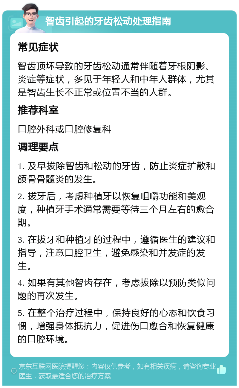 智齿引起的牙齿松动处理指南 常见症状 智齿顶坏导致的牙齿松动通常伴随着牙根阴影、炎症等症状，多见于年轻人和中年人群体，尤其是智齿生长不正常或位置不当的人群。 推荐科室 口腔外科或口腔修复科 调理要点 1. 及早拔除智齿和松动的牙齿，防止炎症扩散和颌骨骨髓炎的发生。 2. 拔牙后，考虑种植牙以恢复咀嚼功能和美观度，种植牙手术通常需要等待三个月左右的愈合期。 3. 在拔牙和种植牙的过程中，遵循医生的建议和指导，注意口腔卫生，避免感染和并发症的发生。 4. 如果有其他智齿存在，考虑拔除以预防类似问题的再次发生。 5. 在整个治疗过程中，保持良好的心态和饮食习惯，增强身体抵抗力，促进伤口愈合和恢复健康的口腔环境。