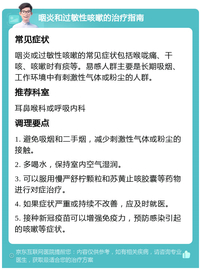 咽炎和过敏性咳嗽的治疗指南 常见症状 咽炎或过敏性咳嗽的常见症状包括喉咙痛、干咳、咳嗽时有痰等。易感人群主要是长期吸烟、工作环境中有刺激性气体或粉尘的人群。 推荐科室 耳鼻喉科或呼吸内科 调理要点 1. 避免吸烟和二手烟，减少刺激性气体或粉尘的接触。 2. 多喝水，保持室内空气湿润。 3. 可以服用慢严舒柠颗粒和苏黄止咳胶囊等药物进行对症治疗。 4. 如果症状严重或持续不改善，应及时就医。 5. 接种新冠疫苗可以增强免疫力，预防感染引起的咳嗽等症状。