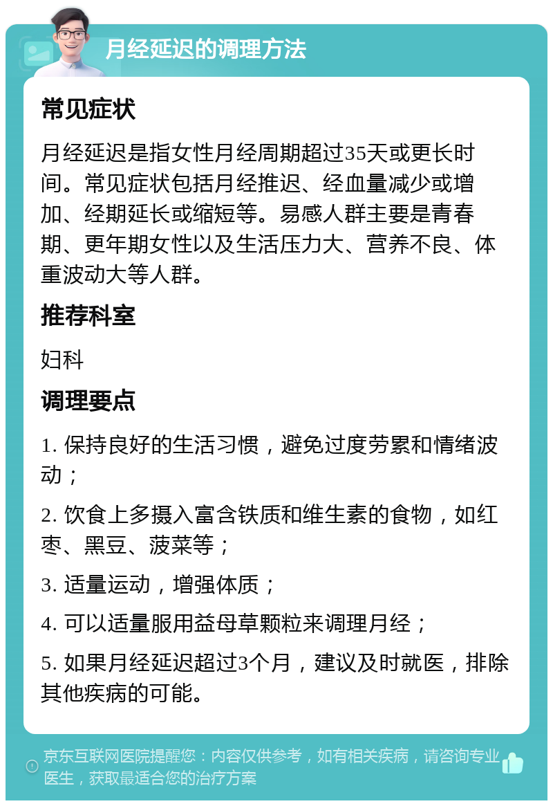 月经延迟的调理方法 常见症状 月经延迟是指女性月经周期超过35天或更长时间。常见症状包括月经推迟、经血量减少或增加、经期延长或缩短等。易感人群主要是青春期、更年期女性以及生活压力大、营养不良、体重波动大等人群。 推荐科室 妇科 调理要点 1. 保持良好的生活习惯，避免过度劳累和情绪波动； 2. 饮食上多摄入富含铁质和维生素的食物，如红枣、黑豆、菠菜等； 3. 适量运动，增强体质； 4. 可以适量服用益母草颗粒来调理月经； 5. 如果月经延迟超过3个月，建议及时就医，排除其他疾病的可能。