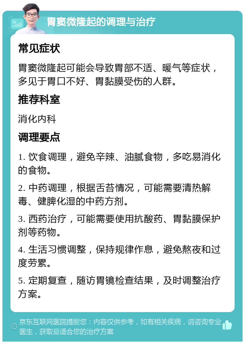 胃窦微隆起的调理与治疗 常见症状 胃窦微隆起可能会导致胃部不适、暖气等症状，多见于胃口不好、胃黏膜受伤的人群。 推荐科室 消化内科 调理要点 1. 饮食调理，避免辛辣、油腻食物，多吃易消化的食物。 2. 中药调理，根据舌苔情况，可能需要清热解毒、健脾化湿的中药方剂。 3. 西药治疗，可能需要使用抗酸药、胃黏膜保护剂等药物。 4. 生活习惯调整，保持规律作息，避免熬夜和过度劳累。 5. 定期复查，随访胃镜检查结果，及时调整治疗方案。