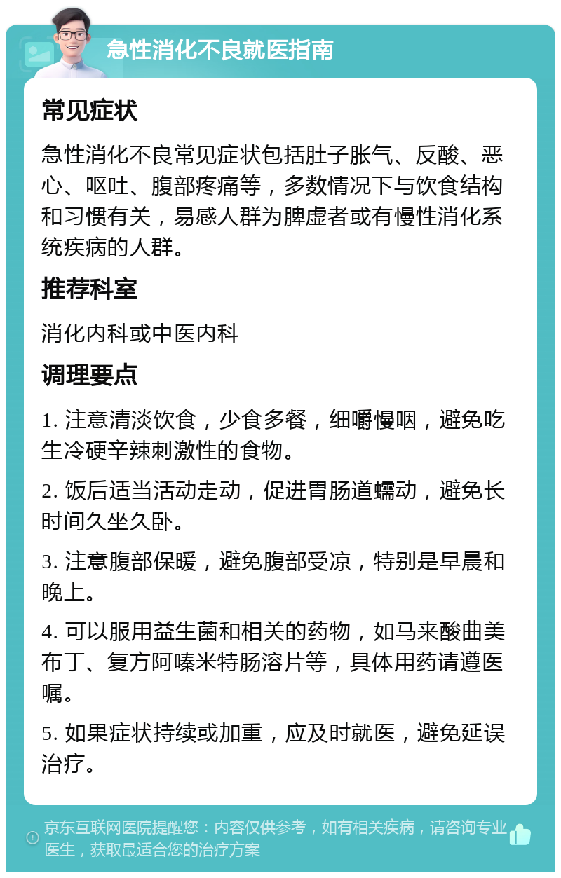 急性消化不良就医指南 常见症状 急性消化不良常见症状包括肚子胀气、反酸、恶心、呕吐、腹部疼痛等，多数情况下与饮食结构和习惯有关，易感人群为脾虚者或有慢性消化系统疾病的人群。 推荐科室 消化内科或中医内科 调理要点 1. 注意清淡饮食，少食多餐，细嚼慢咽，避免吃生冷硬辛辣刺激性的食物。 2. 饭后适当活动走动，促进胃肠道蠕动，避免长时间久坐久卧。 3. 注意腹部保暖，避免腹部受凉，特别是早晨和晚上。 4. 可以服用益生菌和相关的药物，如马来酸曲美布丁、复方阿嗪米特肠溶片等，具体用药请遵医嘱。 5. 如果症状持续或加重，应及时就医，避免延误治疗。