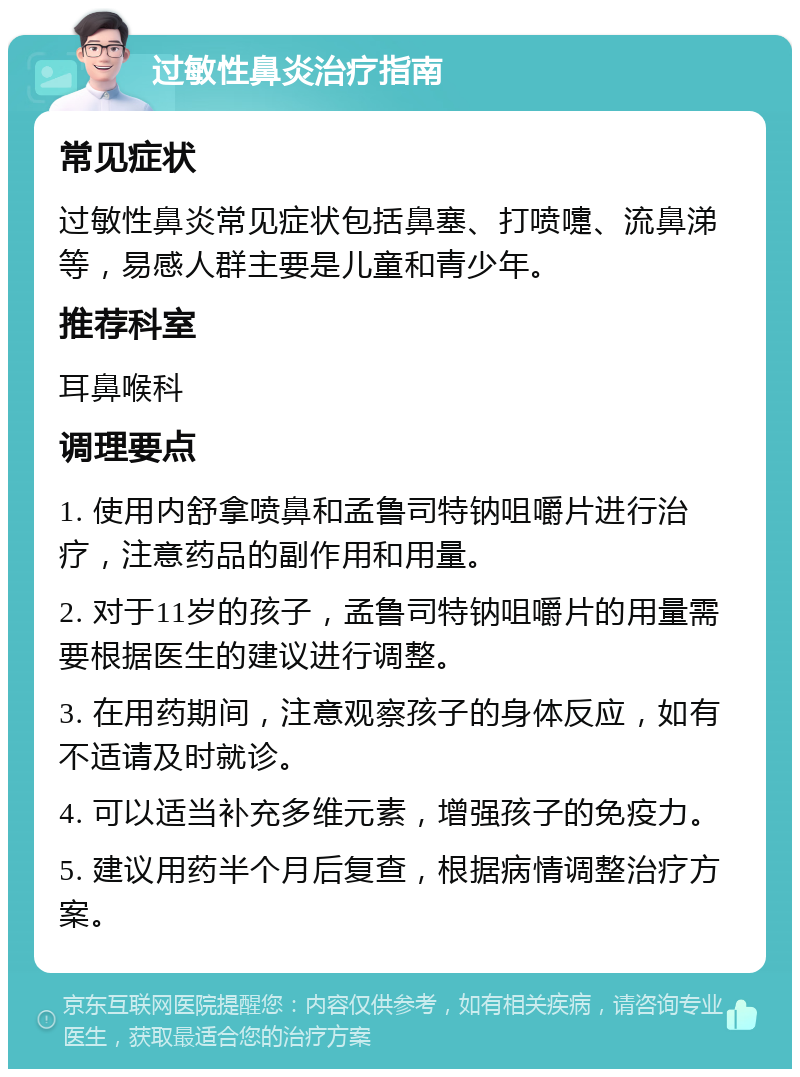 过敏性鼻炎治疗指南 常见症状 过敏性鼻炎常见症状包括鼻塞、打喷嚏、流鼻涕等，易感人群主要是儿童和青少年。 推荐科室 耳鼻喉科 调理要点 1. 使用内舒拿喷鼻和孟鲁司特钠咀嚼片进行治疗，注意药品的副作用和用量。 2. 对于11岁的孩子，孟鲁司特钠咀嚼片的用量需要根据医生的建议进行调整。 3. 在用药期间，注意观察孩子的身体反应，如有不适请及时就诊。 4. 可以适当补充多维元素，增强孩子的免疫力。 5. 建议用药半个月后复查，根据病情调整治疗方案。