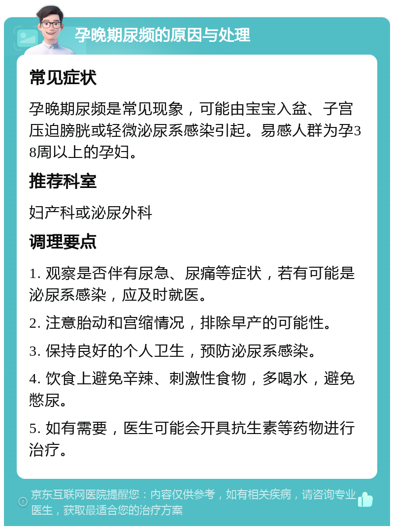 孕晚期尿频的原因与处理 常见症状 孕晚期尿频是常见现象，可能由宝宝入盆、子宫压迫膀胱或轻微泌尿系感染引起。易感人群为孕38周以上的孕妇。 推荐科室 妇产科或泌尿外科 调理要点 1. 观察是否伴有尿急、尿痛等症状，若有可能是泌尿系感染，应及时就医。 2. 注意胎动和宫缩情况，排除早产的可能性。 3. 保持良好的个人卫生，预防泌尿系感染。 4. 饮食上避免辛辣、刺激性食物，多喝水，避免憋尿。 5. 如有需要，医生可能会开具抗生素等药物进行治疗。