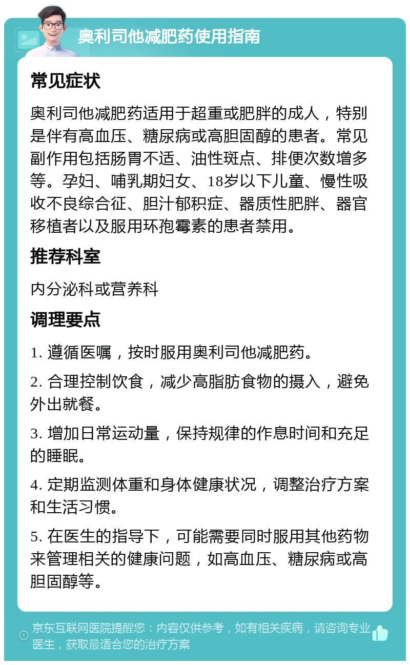 奥利司他减肥药使用指南 常见症状 奥利司他减肥药适用于超重或肥胖的成人，特别是伴有高血压、糖尿病或高胆固醇的患者。常见副作用包括肠胃不适、油性斑点、排便次数增多等。孕妇、哺乳期妇女、18岁以下儿童、慢性吸收不良综合征、胆汁郁积症、器质性肥胖、器官移植者以及服用环孢霉素的患者禁用。 推荐科室 内分泌科或营养科 调理要点 1. 遵循医嘱，按时服用奥利司他减肥药。 2. 合理控制饮食，减少高脂肪食物的摄入，避免外出就餐。 3. 增加日常运动量，保持规律的作息时间和充足的睡眠。 4. 定期监测体重和身体健康状况，调整治疗方案和生活习惯。 5. 在医生的指导下，可能需要同时服用其他药物来管理相关的健康问题，如高血压、糖尿病或高胆固醇等。