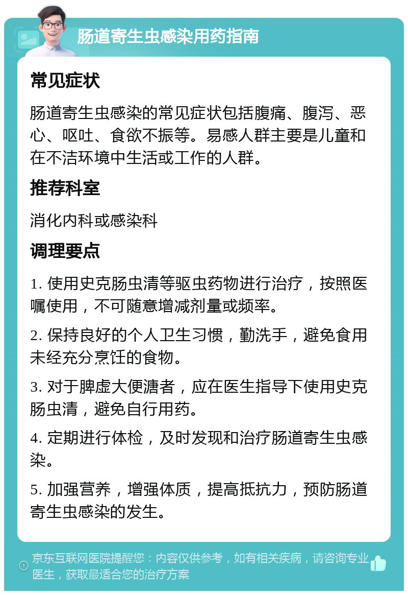 肠道寄生虫感染用药指南 常见症状 肠道寄生虫感染的常见症状包括腹痛、腹泻、恶心、呕吐、食欲不振等。易感人群主要是儿童和在不洁环境中生活或工作的人群。 推荐科室 消化内科或感染科 调理要点 1. 使用史克肠虫清等驱虫药物进行治疗，按照医嘱使用，不可随意增减剂量或频率。 2. 保持良好的个人卫生习惯，勤洗手，避免食用未经充分烹饪的食物。 3. 对于脾虚大便溏者，应在医生指导下使用史克肠虫清，避免自行用药。 4. 定期进行体检，及时发现和治疗肠道寄生虫感染。 5. 加强营养，增强体质，提高抵抗力，预防肠道寄生虫感染的发生。