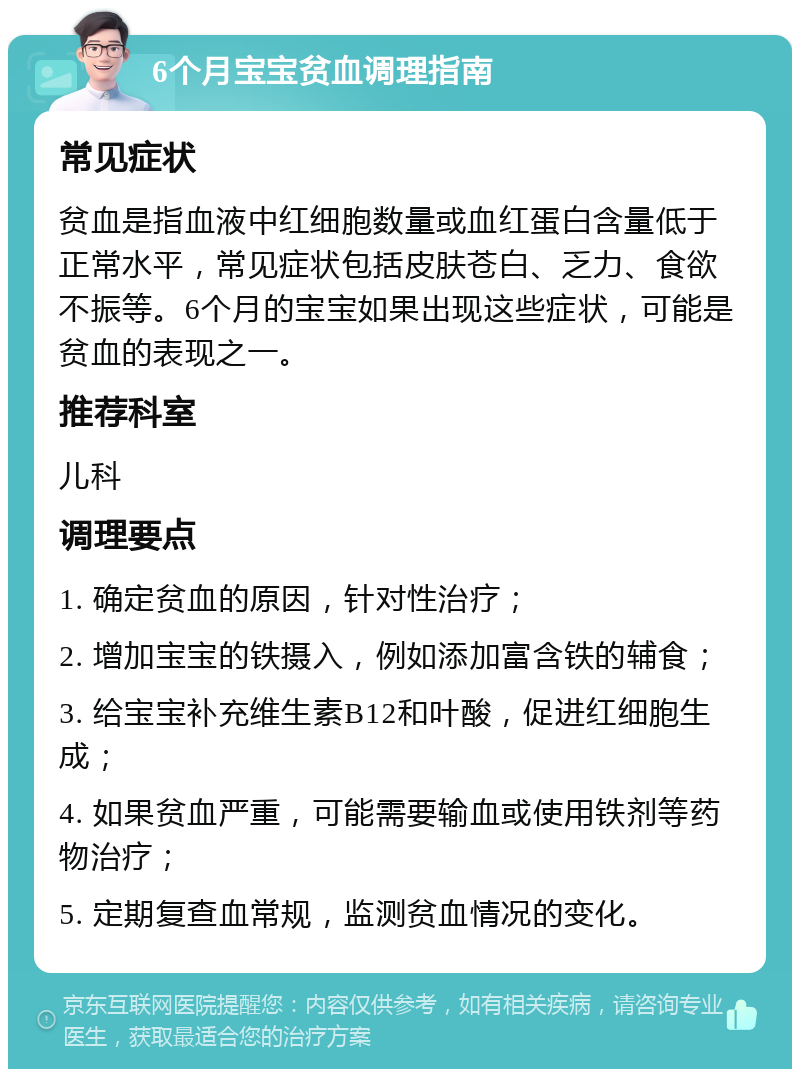 6个月宝宝贫血调理指南 常见症状 贫血是指血液中红细胞数量或血红蛋白含量低于正常水平，常见症状包括皮肤苍白、乏力、食欲不振等。6个月的宝宝如果出现这些症状，可能是贫血的表现之一。 推荐科室 儿科 调理要点 1. 确定贫血的原因，针对性治疗； 2. 增加宝宝的铁摄入，例如添加富含铁的辅食； 3. 给宝宝补充维生素B12和叶酸，促进红细胞生成； 4. 如果贫血严重，可能需要输血或使用铁剂等药物治疗； 5. 定期复查血常规，监测贫血情况的变化。