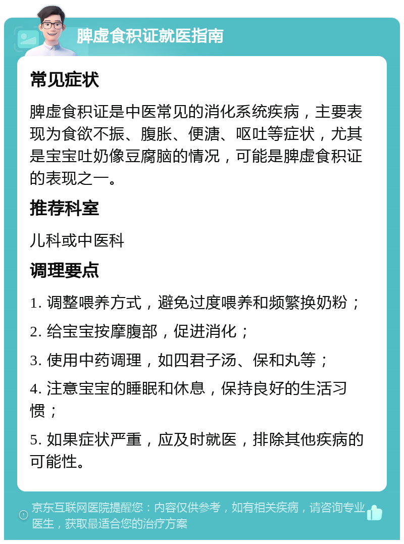 脾虚食积证就医指南 常见症状 脾虚食积证是中医常见的消化系统疾病，主要表现为食欲不振、腹胀、便溏、呕吐等症状，尤其是宝宝吐奶像豆腐脑的情况，可能是脾虚食积证的表现之一。 推荐科室 儿科或中医科 调理要点 1. 调整喂养方式，避免过度喂养和频繁换奶粉； 2. 给宝宝按摩腹部，促进消化； 3. 使用中药调理，如四君子汤、保和丸等； 4. 注意宝宝的睡眠和休息，保持良好的生活习惯； 5. 如果症状严重，应及时就医，排除其他疾病的可能性。