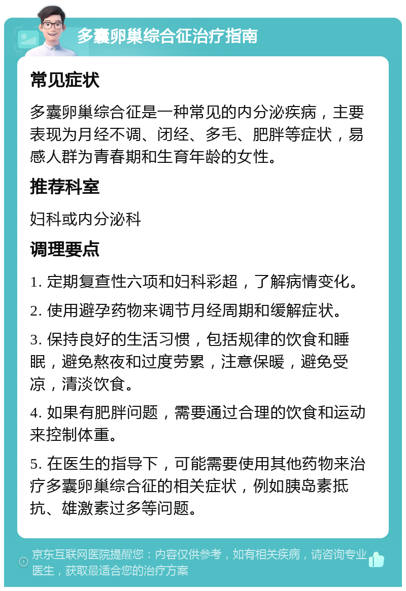 多囊卵巢综合征治疗指南 常见症状 多囊卵巢综合征是一种常见的内分泌疾病，主要表现为月经不调、闭经、多毛、肥胖等症状，易感人群为青春期和生育年龄的女性。 推荐科室 妇科或内分泌科 调理要点 1. 定期复查性六项和妇科彩超，了解病情变化。 2. 使用避孕药物来调节月经周期和缓解症状。 3. 保持良好的生活习惯，包括规律的饮食和睡眠，避免熬夜和过度劳累，注意保暖，避免受凉，清淡饮食。 4. 如果有肥胖问题，需要通过合理的饮食和运动来控制体重。 5. 在医生的指导下，可能需要使用其他药物来治疗多囊卵巢综合征的相关症状，例如胰岛素抵抗、雄激素过多等问题。