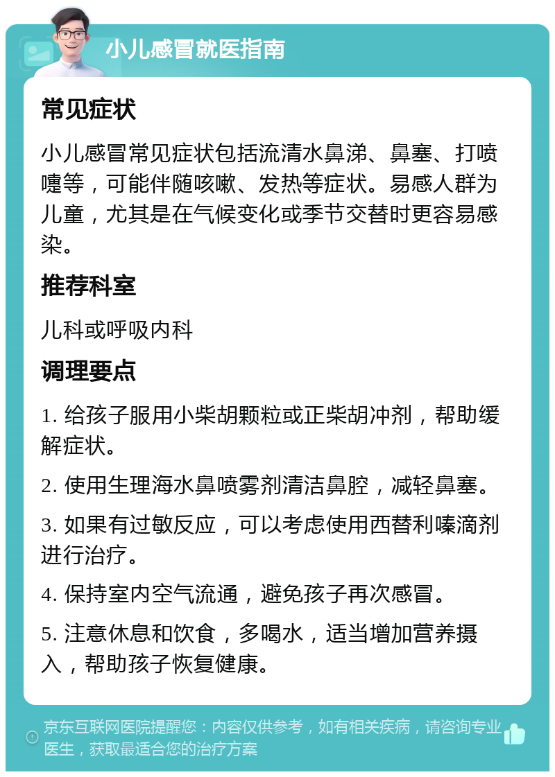 小儿感冒就医指南 常见症状 小儿感冒常见症状包括流清水鼻涕、鼻塞、打喷嚏等，可能伴随咳嗽、发热等症状。易感人群为儿童，尤其是在气候变化或季节交替时更容易感染。 推荐科室 儿科或呼吸内科 调理要点 1. 给孩子服用小柴胡颗粒或正柴胡冲剂，帮助缓解症状。 2. 使用生理海水鼻喷雾剂清洁鼻腔，减轻鼻塞。 3. 如果有过敏反应，可以考虑使用西替利嗪滴剂进行治疗。 4. 保持室内空气流通，避免孩子再次感冒。 5. 注意休息和饮食，多喝水，适当增加营养摄入，帮助孩子恢复健康。