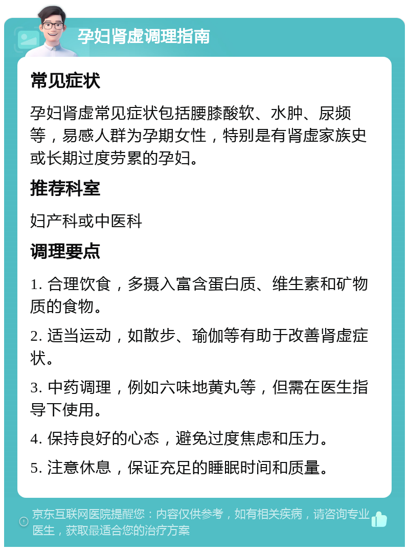 孕妇肾虚调理指南 常见症状 孕妇肾虚常见症状包括腰膝酸软、水肿、尿频等，易感人群为孕期女性，特别是有肾虚家族史或长期过度劳累的孕妇。 推荐科室 妇产科或中医科 调理要点 1. 合理饮食，多摄入富含蛋白质、维生素和矿物质的食物。 2. 适当运动，如散步、瑜伽等有助于改善肾虚症状。 3. 中药调理，例如六味地黄丸等，但需在医生指导下使用。 4. 保持良好的心态，避免过度焦虑和压力。 5. 注意休息，保证充足的睡眠时间和质量。