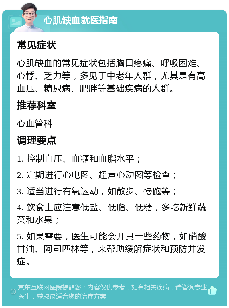 心肌缺血就医指南 常见症状 心肌缺血的常见症状包括胸口疼痛、呼吸困难、心悸、乏力等，多见于中老年人群，尤其是有高血压、糖尿病、肥胖等基础疾病的人群。 推荐科室 心血管科 调理要点 1. 控制血压、血糖和血脂水平； 2. 定期进行心电图、超声心动图等检查； 3. 适当进行有氧运动，如散步、慢跑等； 4. 饮食上应注意低盐、低脂、低糖，多吃新鲜蔬菜和水果； 5. 如果需要，医生可能会开具一些药物，如硝酸甘油、阿司匹林等，来帮助缓解症状和预防并发症。