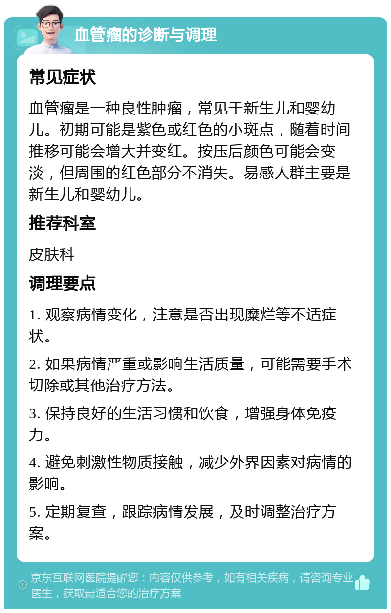 血管瘤的诊断与调理 常见症状 血管瘤是一种良性肿瘤，常见于新生儿和婴幼儿。初期可能是紫色或红色的小斑点，随着时间推移可能会增大并变红。按压后颜色可能会变淡，但周围的红色部分不消失。易感人群主要是新生儿和婴幼儿。 推荐科室 皮肤科 调理要点 1. 观察病情变化，注意是否出现糜烂等不适症状。 2. 如果病情严重或影响生活质量，可能需要手术切除或其他治疗方法。 3. 保持良好的生活习惯和饮食，增强身体免疫力。 4. 避免刺激性物质接触，减少外界因素对病情的影响。 5. 定期复查，跟踪病情发展，及时调整治疗方案。