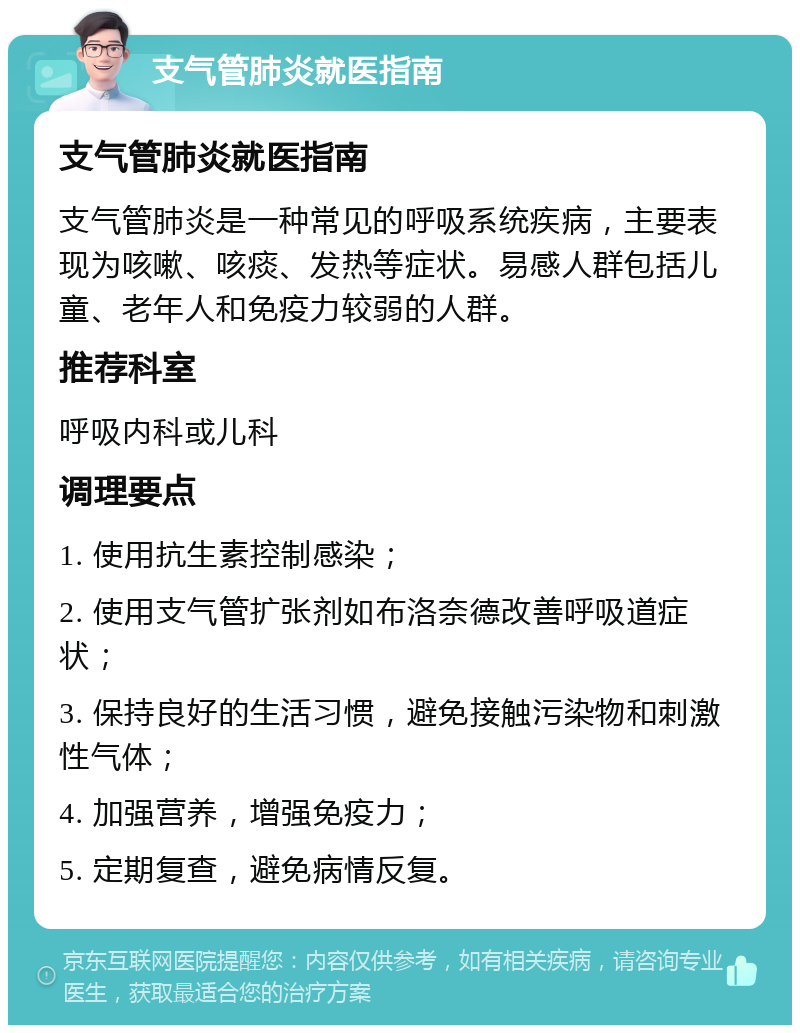 支气管肺炎就医指南 支气管肺炎就医指南 支气管肺炎是一种常见的呼吸系统疾病，主要表现为咳嗽、咳痰、发热等症状。易感人群包括儿童、老年人和免疫力较弱的人群。 推荐科室 呼吸内科或儿科 调理要点 1. 使用抗生素控制感染； 2. 使用支气管扩张剂如布洛奈德改善呼吸道症状； 3. 保持良好的生活习惯，避免接触污染物和刺激性气体； 4. 加强营养，增强免疫力； 5. 定期复查，避免病情反复。