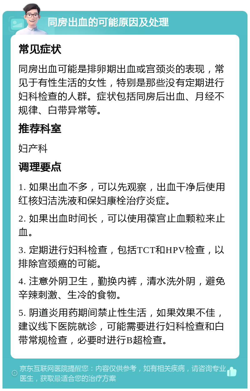 同房出血的可能原因及处理 常见症状 同房出血可能是排卵期出血或宫颈炎的表现，常见于有性生活的女性，特别是那些没有定期进行妇科检查的人群。症状包括同房后出血、月经不规律、白带异常等。 推荐科室 妇产科 调理要点 1. 如果出血不多，可以先观察，出血干净后使用红核妇洁洗液和保妇康栓治疗炎症。 2. 如果出血时间长，可以使用葆宫止血颗粒来止血。 3. 定期进行妇科检查，包括TCT和HPV检查，以排除宫颈癌的可能。 4. 注意外阴卫生，勤换内裤，清水洗外阴，避免辛辣刺激、生冷的食物。 5. 阴道炎用药期间禁止性生活，如果效果不佳，建议线下医院就诊，可能需要进行妇科检查和白带常规检查，必要时进行B超检查。