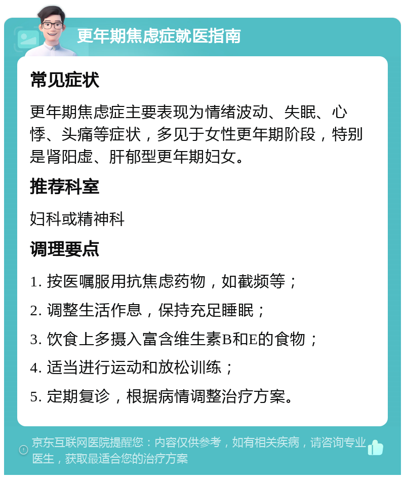 更年期焦虑症就医指南 常见症状 更年期焦虑症主要表现为情绪波动、失眠、心悸、头痛等症状，多见于女性更年期阶段，特别是肾阳虚、肝郁型更年期妇女。 推荐科室 妇科或精神科 调理要点 1. 按医嘱服用抗焦虑药物，如截频等； 2. 调整生活作息，保持充足睡眠； 3. 饮食上多摄入富含维生素B和E的食物； 4. 适当进行运动和放松训练； 5. 定期复诊，根据病情调整治疗方案。