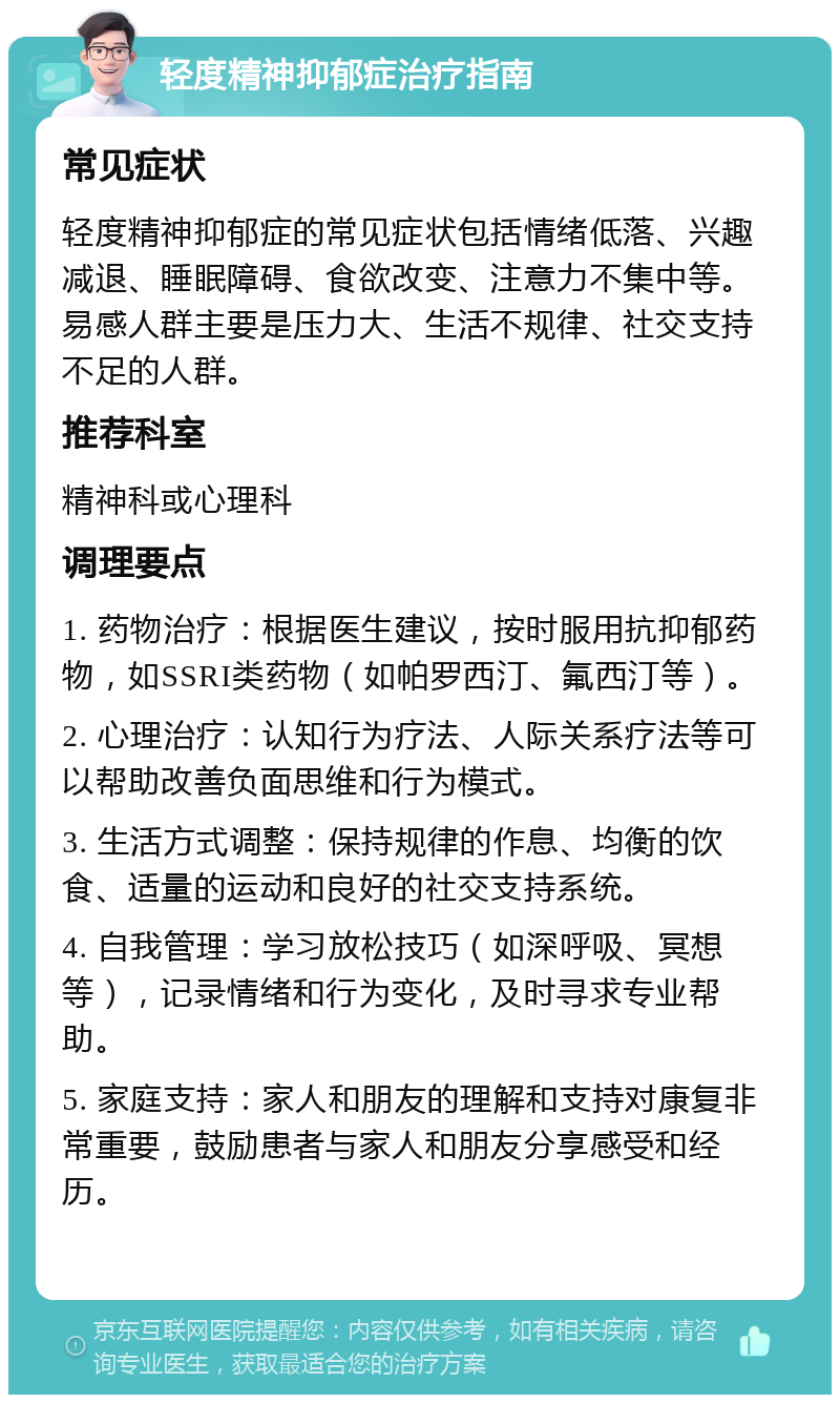 轻度精神抑郁症治疗指南 常见症状 轻度精神抑郁症的常见症状包括情绪低落、兴趣减退、睡眠障碍、食欲改变、注意力不集中等。易感人群主要是压力大、生活不规律、社交支持不足的人群。 推荐科室 精神科或心理科 调理要点 1. 药物治疗：根据医生建议，按时服用抗抑郁药物，如SSRI类药物（如帕罗西汀、氟西汀等）。 2. 心理治疗：认知行为疗法、人际关系疗法等可以帮助改善负面思维和行为模式。 3. 生活方式调整：保持规律的作息、均衡的饮食、适量的运动和良好的社交支持系统。 4. 自我管理：学习放松技巧（如深呼吸、冥想等），记录情绪和行为变化，及时寻求专业帮助。 5. 家庭支持：家人和朋友的理解和支持对康复非常重要，鼓励患者与家人和朋友分享感受和经历。