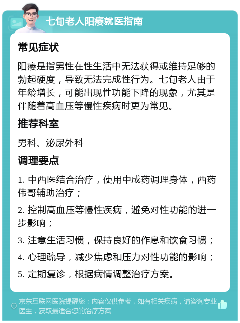 七旬老人阳痿就医指南 常见症状 阳痿是指男性在性生活中无法获得或维持足够的勃起硬度，导致无法完成性行为。七旬老人由于年龄增长，可能出现性功能下降的现象，尤其是伴随着高血压等慢性疾病时更为常见。 推荐科室 男科、泌尿外科 调理要点 1. 中西医结合治疗，使用中成药调理身体，西药伟哥辅助治疗； 2. 控制高血压等慢性疾病，避免对性功能的进一步影响； 3. 注意生活习惯，保持良好的作息和饮食习惯； 4. 心理疏导，减少焦虑和压力对性功能的影响； 5. 定期复诊，根据病情调整治疗方案。