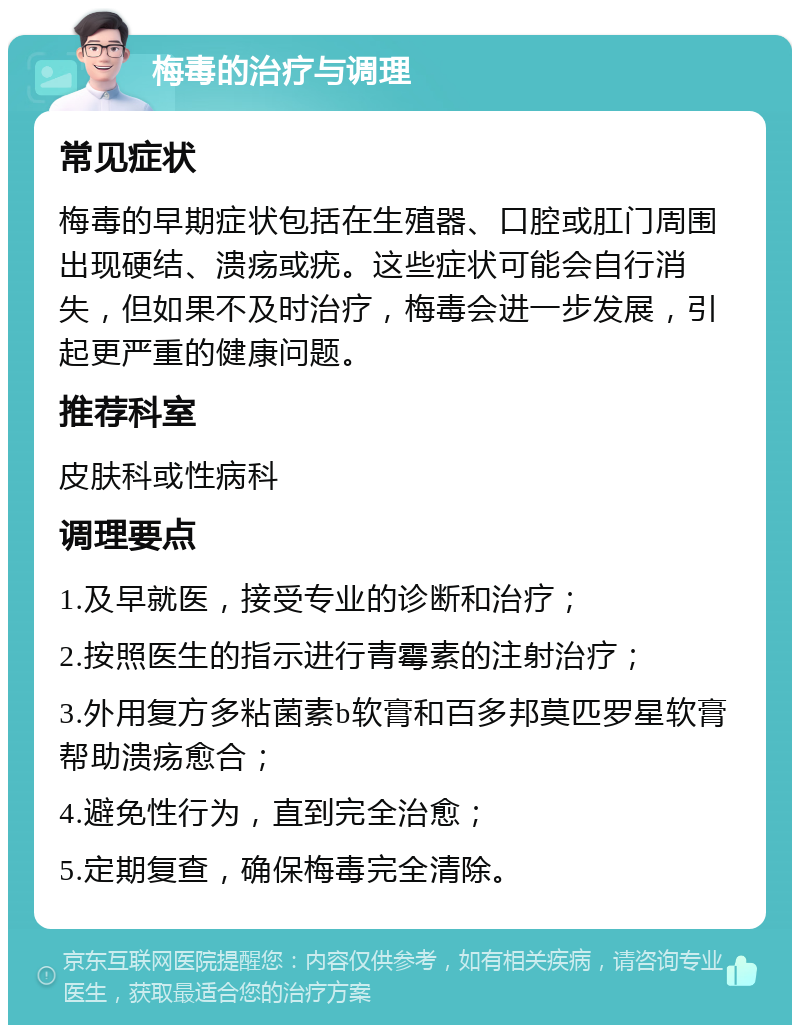 梅毒的治疗与调理 常见症状 梅毒的早期症状包括在生殖器、口腔或肛门周围出现硬结、溃疡或疣。这些症状可能会自行消失，但如果不及时治疗，梅毒会进一步发展，引起更严重的健康问题。 推荐科室 皮肤科或性病科 调理要点 1.及早就医，接受专业的诊断和治疗； 2.按照医生的指示进行青霉素的注射治疗； 3.外用复方多粘菌素b软膏和百多邦莫匹罗星软膏帮助溃疡愈合； 4.避免性行为，直到完全治愈； 5.定期复查，确保梅毒完全清除。