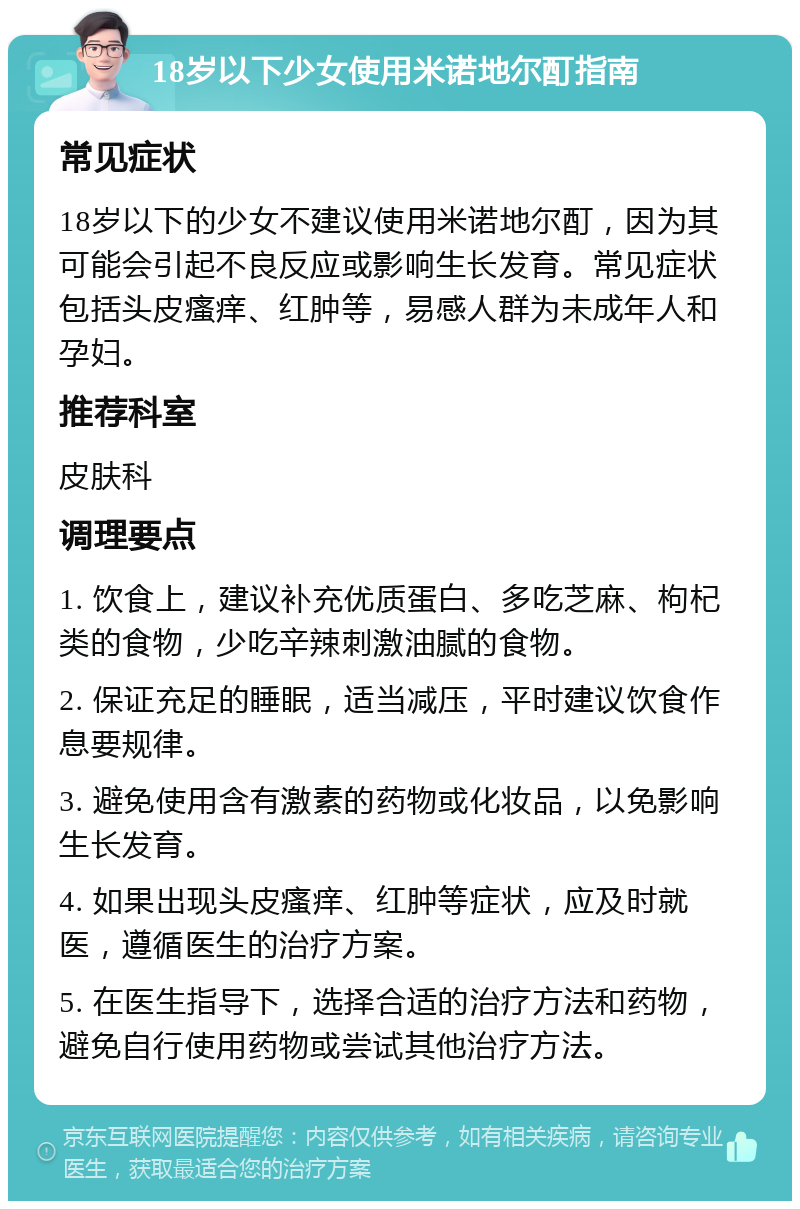 18岁以下少女使用米诺地尔酊指南 常见症状 18岁以下的少女不建议使用米诺地尔酊，因为其可能会引起不良反应或影响生长发育。常见症状包括头皮瘙痒、红肿等，易感人群为未成年人和孕妇。 推荐科室 皮肤科 调理要点 1. 饮食上，建议补充优质蛋白、多吃芝麻、枸杞类的食物，少吃辛辣刺激油腻的食物。 2. 保证充足的睡眠，适当减压，平时建议饮食作息要规律。 3. 避免使用含有激素的药物或化妆品，以免影响生长发育。 4. 如果出现头皮瘙痒、红肿等症状，应及时就医，遵循医生的治疗方案。 5. 在医生指导下，选择合适的治疗方法和药物，避免自行使用药物或尝试其他治疗方法。