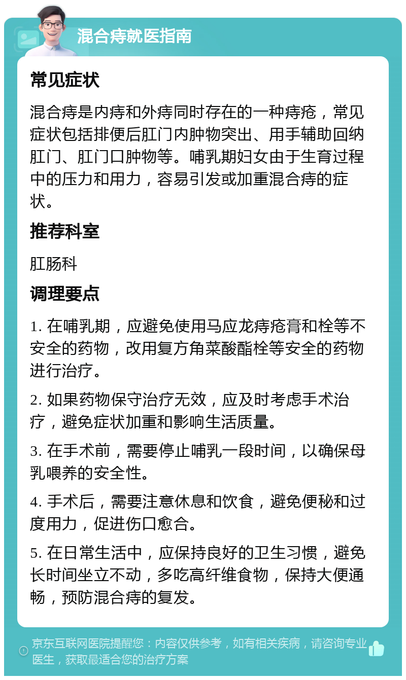 混合痔就医指南 常见症状 混合痔是内痔和外痔同时存在的一种痔疮，常见症状包括排便后肛门内肿物突出、用手辅助回纳肛门、肛门口肿物等。哺乳期妇女由于生育过程中的压力和用力，容易引发或加重混合痔的症状。 推荐科室 肛肠科 调理要点 1. 在哺乳期，应避免使用马应龙痔疮膏和栓等不安全的药物，改用复方角菜酸酯栓等安全的药物进行治疗。 2. 如果药物保守治疗无效，应及时考虑手术治疗，避免症状加重和影响生活质量。 3. 在手术前，需要停止哺乳一段时间，以确保母乳喂养的安全性。 4. 手术后，需要注意休息和饮食，避免便秘和过度用力，促进伤口愈合。 5. 在日常生活中，应保持良好的卫生习惯，避免长时间坐立不动，多吃高纤维食物，保持大便通畅，预防混合痔的复发。