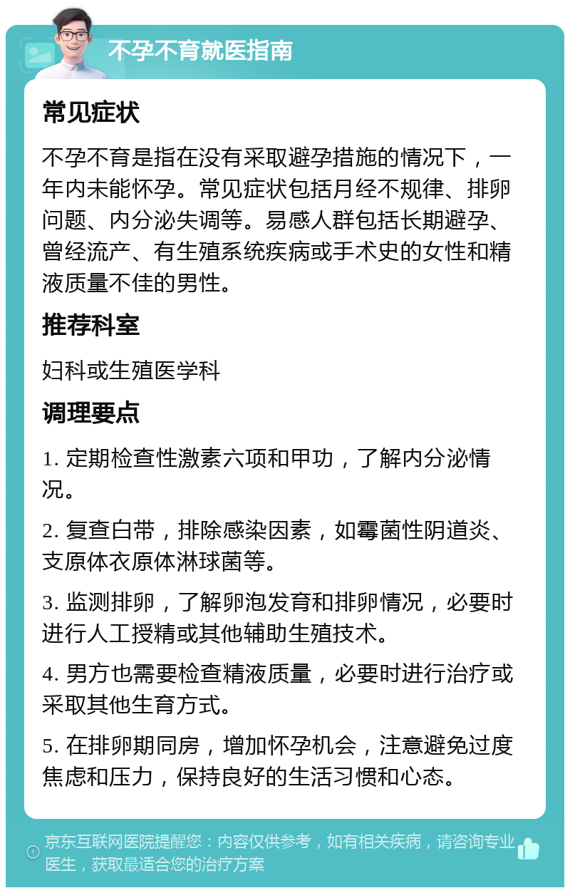 不孕不育就医指南 常见症状 不孕不育是指在没有采取避孕措施的情况下，一年内未能怀孕。常见症状包括月经不规律、排卵问题、内分泌失调等。易感人群包括长期避孕、曾经流产、有生殖系统疾病或手术史的女性和精液质量不佳的男性。 推荐科室 妇科或生殖医学科 调理要点 1. 定期检查性激素六项和甲功，了解内分泌情况。 2. 复查白带，排除感染因素，如霉菌性阴道炎、支原体衣原体淋球菌等。 3. 监测排卵，了解卵泡发育和排卵情况，必要时进行人工授精或其他辅助生殖技术。 4. 男方也需要检查精液质量，必要时进行治疗或采取其他生育方式。 5. 在排卵期同房，增加怀孕机会，注意避免过度焦虑和压力，保持良好的生活习惯和心态。