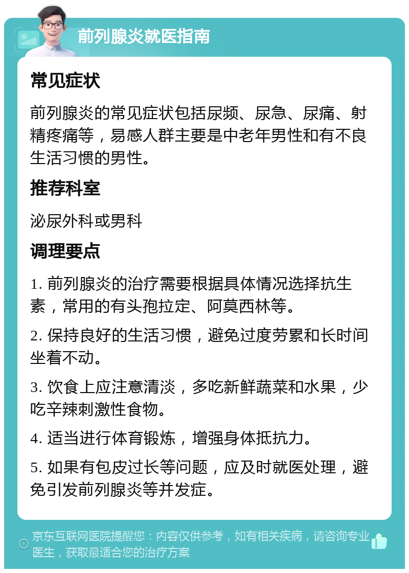 前列腺炎就医指南 常见症状 前列腺炎的常见症状包括尿频、尿急、尿痛、射精疼痛等，易感人群主要是中老年男性和有不良生活习惯的男性。 推荐科室 泌尿外科或男科 调理要点 1. 前列腺炎的治疗需要根据具体情况选择抗生素，常用的有头孢拉定、阿莫西林等。 2. 保持良好的生活习惯，避免过度劳累和长时间坐着不动。 3. 饮食上应注意清淡，多吃新鲜蔬菜和水果，少吃辛辣刺激性食物。 4. 适当进行体育锻炼，增强身体抵抗力。 5. 如果有包皮过长等问题，应及时就医处理，避免引发前列腺炎等并发症。