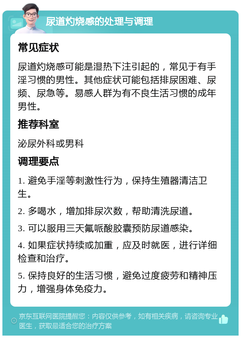 尿道灼烧感的处理与调理 常见症状 尿道灼烧感可能是湿热下注引起的，常见于有手淫习惯的男性。其他症状可能包括排尿困难、尿频、尿急等。易感人群为有不良生活习惯的成年男性。 推荐科室 泌尿外科或男科 调理要点 1. 避免手淫等刺激性行为，保持生殖器清洁卫生。 2. 多喝水，增加排尿次数，帮助清洗尿道。 3. 可以服用三天氟哌酸胶囊预防尿道感染。 4. 如果症状持续或加重，应及时就医，进行详细检查和治疗。 5. 保持良好的生活习惯，避免过度疲劳和精神压力，增强身体免疫力。