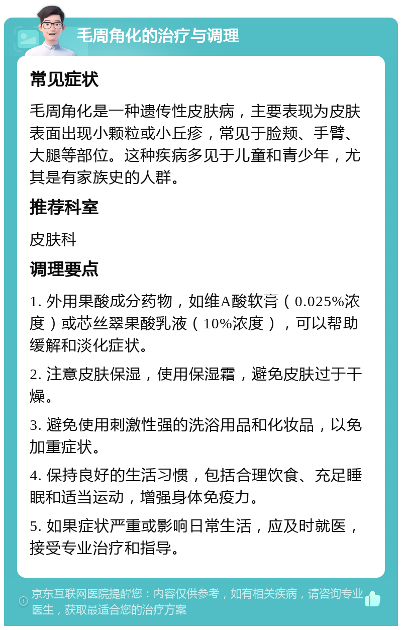 毛周角化的治疗与调理 常见症状 毛周角化是一种遗传性皮肤病，主要表现为皮肤表面出现小颗粒或小丘疹，常见于脸颊、手臂、大腿等部位。这种疾病多见于儿童和青少年，尤其是有家族史的人群。 推荐科室 皮肤科 调理要点 1. 外用果酸成分药物，如维A酸软膏（0.025%浓度）或芯丝翠果酸乳液（10%浓度），可以帮助缓解和淡化症状。 2. 注意皮肤保湿，使用保湿霜，避免皮肤过于干燥。 3. 避免使用刺激性强的洗浴用品和化妆品，以免加重症状。 4. 保持良好的生活习惯，包括合理饮食、充足睡眠和适当运动，增强身体免疫力。 5. 如果症状严重或影响日常生活，应及时就医，接受专业治疗和指导。