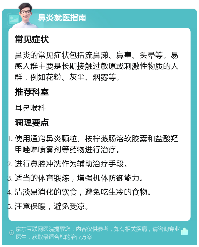 鼻炎就医指南 常见症状 鼻炎的常见症状包括流鼻涕、鼻塞、头晕等。易感人群主要是长期接触过敏原或刺激性物质的人群，例如花粉、灰尘、烟雾等。 推荐科室 耳鼻喉科 调理要点 使用通窍鼻炎颗粒、桉柠蒎肠溶软胶囊和盐酸羟甲唑啉喷雾剂等药物进行治疗。 进行鼻腔冲洗作为辅助治疗手段。 适当的体育锻炼，增强机体防御能力。 清淡易消化的饮食，避免吃生冷的食物。 注意保暖，避免受凉。