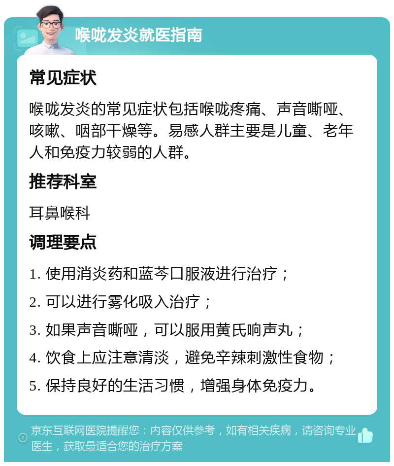 喉咙发炎就医指南 常见症状 喉咙发炎的常见症状包括喉咙疼痛、声音嘶哑、咳嗽、咽部干燥等。易感人群主要是儿童、老年人和免疫力较弱的人群。 推荐科室 耳鼻喉科 调理要点 1. 使用消炎药和蓝芩口服液进行治疗； 2. 可以进行雾化吸入治疗； 3. 如果声音嘶哑，可以服用黄氏响声丸； 4. 饮食上应注意清淡，避免辛辣刺激性食物； 5. 保持良好的生活习惯，增强身体免疫力。