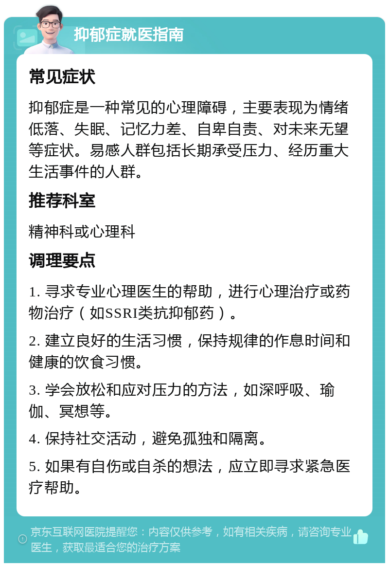 抑郁症就医指南 常见症状 抑郁症是一种常见的心理障碍，主要表现为情绪低落、失眠、记忆力差、自卑自责、对未来无望等症状。易感人群包括长期承受压力、经历重大生活事件的人群。 推荐科室 精神科或心理科 调理要点 1. 寻求专业心理医生的帮助，进行心理治疗或药物治疗（如SSRI类抗抑郁药）。 2. 建立良好的生活习惯，保持规律的作息时间和健康的饮食习惯。 3. 学会放松和应对压力的方法，如深呼吸、瑜伽、冥想等。 4. 保持社交活动，避免孤独和隔离。 5. 如果有自伤或自杀的想法，应立即寻求紧急医疗帮助。