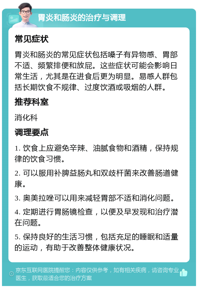 胃炎和肠炎的治疗与调理 常见症状 胃炎和肠炎的常见症状包括嗓子有异物感、胃部不适、频繁排便和放屁。这些症状可能会影响日常生活，尤其是在进食后更为明显。易感人群包括长期饮食不规律、过度饮酒或吸烟的人群。 推荐科室 消化科 调理要点 1. 饮食上应避免辛辣、油腻食物和酒精，保持规律的饮食习惯。 2. 可以服用补脾益肠丸和双歧杆菌来改善肠道健康。 3. 奥美拉唑可以用来减轻胃部不适和消化问题。 4. 定期进行胃肠镜检查，以便及早发现和治疗潜在问题。 5. 保持良好的生活习惯，包括充足的睡眠和适量的运动，有助于改善整体健康状况。