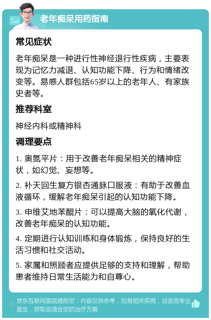 老年痴呆用药指南 常见症状 老年痴呆是一种进行性神经退行性疾病，主要表现为记忆力减退、认知功能下降、行为和情绪改变等。易感人群包括65岁以上的老年人、有家族史者等。 推荐科室 神经内科或精神科 调理要点 1. 奥氮平片：用于改善老年痴呆相关的精神症状，如幻觉、妄想等。 2. 补天回生复方银杏通脉口服液：有助于改善血液循环，缓解老年痴呆引起的认知功能下降。 3. 申维艾地苯醌片：可以提高大脑的氧化代谢，改善老年痴呆的认知功能。 4. 定期进行认知训练和身体锻炼，保持良好的生活习惯和社交活动。 5. 家属和照顾者应提供足够的支持和理解，帮助患者维持日常生活能力和自尊心。