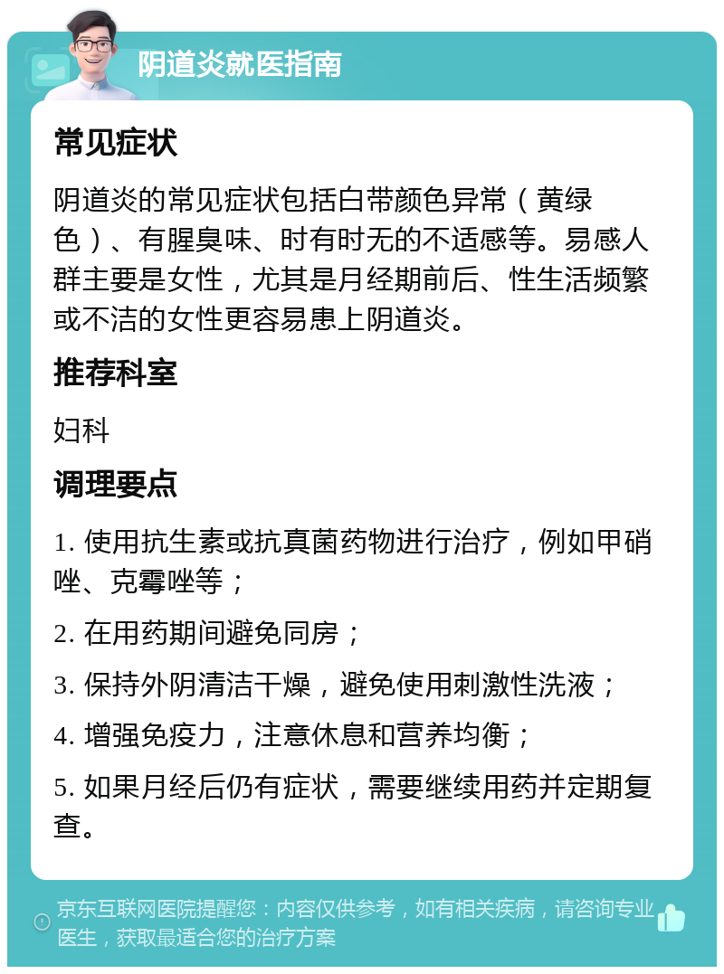 阴道炎就医指南 常见症状 阴道炎的常见症状包括白带颜色异常（黄绿色）、有腥臭味、时有时无的不适感等。易感人群主要是女性，尤其是月经期前后、性生活频繁或不洁的女性更容易患上阴道炎。 推荐科室 妇科 调理要点 1. 使用抗生素或抗真菌药物进行治疗，例如甲硝唑、克霉唑等； 2. 在用药期间避免同房； 3. 保持外阴清洁干燥，避免使用刺激性洗液； 4. 增强免疫力，注意休息和营养均衡； 5. 如果月经后仍有症状，需要继续用药并定期复查。