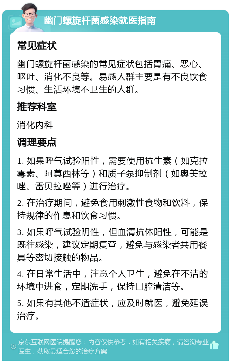 幽门螺旋杆菌感染就医指南 常见症状 幽门螺旋杆菌感染的常见症状包括胃痛、恶心、呕吐、消化不良等。易感人群主要是有不良饮食习惯、生活环境不卫生的人群。 推荐科室 消化内科 调理要点 1. 如果呼气试验阳性，需要使用抗生素（如克拉霉素、阿莫西林等）和质子泵抑制剂（如奥美拉唑、雷贝拉唑等）进行治疗。 2. 在治疗期间，避免食用刺激性食物和饮料，保持规律的作息和饮食习惯。 3. 如果呼气试验阴性，但血清抗体阳性，可能是既往感染，建议定期复查，避免与感染者共用餐具等密切接触的物品。 4. 在日常生活中，注意个人卫生，避免在不洁的环境中进食，定期洗手，保持口腔清洁等。 5. 如果有其他不适症状，应及时就医，避免延误治疗。