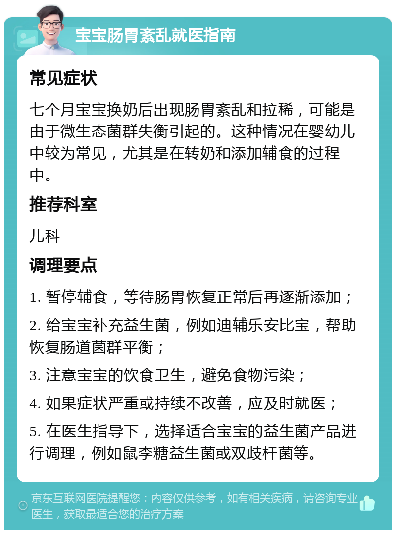 宝宝肠胃紊乱就医指南 常见症状 七个月宝宝换奶后出现肠胃紊乱和拉稀，可能是由于微生态菌群失衡引起的。这种情况在婴幼儿中较为常见，尤其是在转奶和添加辅食的过程中。 推荐科室 儿科 调理要点 1. 暂停辅食，等待肠胃恢复正常后再逐渐添加； 2. 给宝宝补充益生菌，例如迪辅乐安比宝，帮助恢复肠道菌群平衡； 3. 注意宝宝的饮食卫生，避免食物污染； 4. 如果症状严重或持续不改善，应及时就医； 5. 在医生指导下，选择适合宝宝的益生菌产品进行调理，例如鼠李糖益生菌或双歧杆菌等。