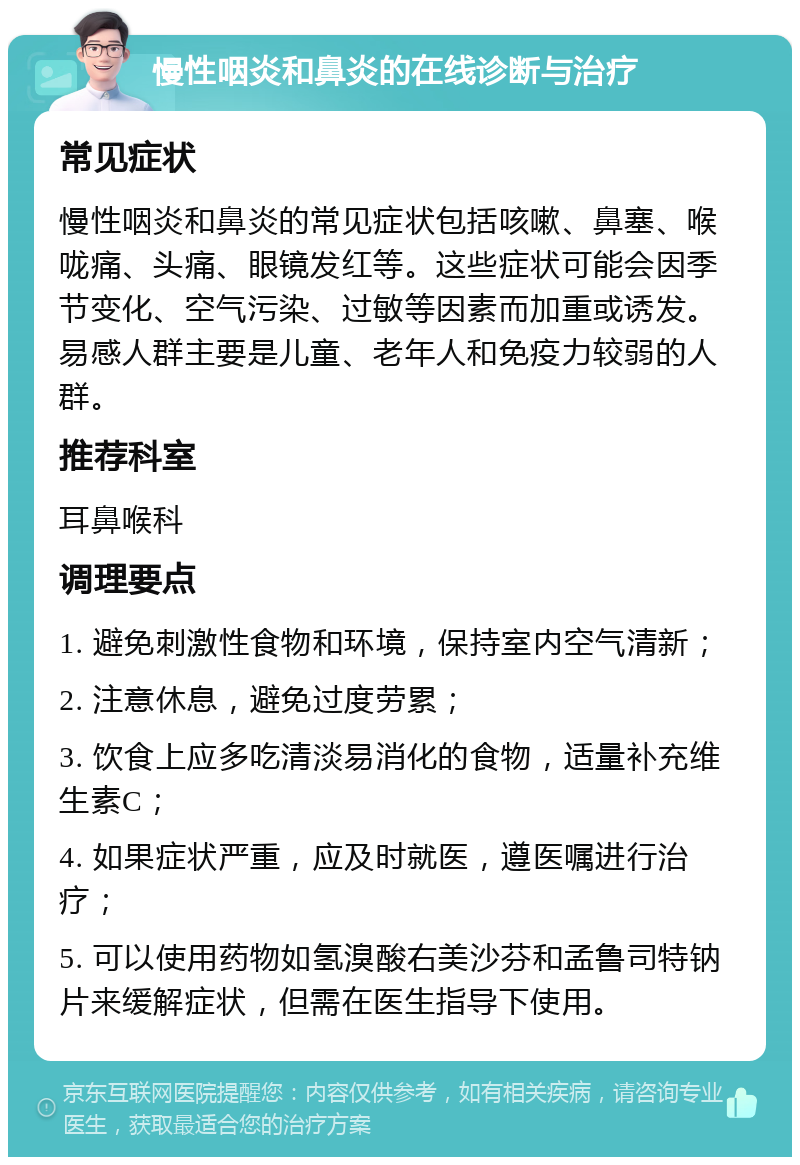 慢性咽炎和鼻炎的在线诊断与治疗 常见症状 慢性咽炎和鼻炎的常见症状包括咳嗽、鼻塞、喉咙痛、头痛、眼镜发红等。这些症状可能会因季节变化、空气污染、过敏等因素而加重或诱发。易感人群主要是儿童、老年人和免疫力较弱的人群。 推荐科室 耳鼻喉科 调理要点 1. 避免刺激性食物和环境，保持室内空气清新； 2. 注意休息，避免过度劳累； 3. 饮食上应多吃清淡易消化的食物，适量补充维生素C； 4. 如果症状严重，应及时就医，遵医嘱进行治疗； 5. 可以使用药物如氢溴酸右美沙芬和孟鲁司特钠片来缓解症状，但需在医生指导下使用。