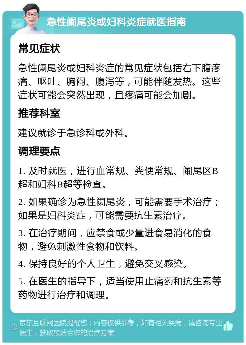 急性阑尾炎或妇科炎症就医指南 常见症状 急性阑尾炎或妇科炎症的常见症状包括右下腹疼痛、呕吐、胸闷、腹泻等，可能伴随发热。这些症状可能会突然出现，且疼痛可能会加剧。 推荐科室 建议就诊于急诊科或外科。 调理要点 1. 及时就医，进行血常规、粪便常规、阑尾区B超和妇科B超等检查。 2. 如果确诊为急性阑尾炎，可能需要手术治疗；如果是妇科炎症，可能需要抗生素治疗。 3. 在治疗期间，应禁食或少量进食易消化的食物，避免刺激性食物和饮料。 4. 保持良好的个人卫生，避免交叉感染。 5. 在医生的指导下，适当使用止痛药和抗生素等药物进行治疗和调理。