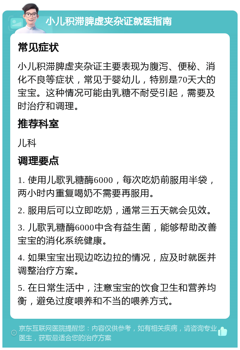 小儿积滞脾虚夹杂证就医指南 常见症状 小儿积滞脾虚夹杂证主要表现为腹泻、便秘、消化不良等症状，常见于婴幼儿，特别是70天大的宝宝。这种情况可能由乳糖不耐受引起，需要及时治疗和调理。 推荐科室 儿科 调理要点 1. 使用儿歌乳糖酶6000，每次吃奶前服用半袋，两小时内重复喝奶不需要再服用。 2. 服用后可以立即吃奶，通常三五天就会见效。 3. 儿歌乳糖酶6000中含有益生菌，能够帮助改善宝宝的消化系统健康。 4. 如果宝宝出现边吃边拉的情况，应及时就医并调整治疗方案。 5. 在日常生活中，注意宝宝的饮食卫生和营养均衡，避免过度喂养和不当的喂养方式。