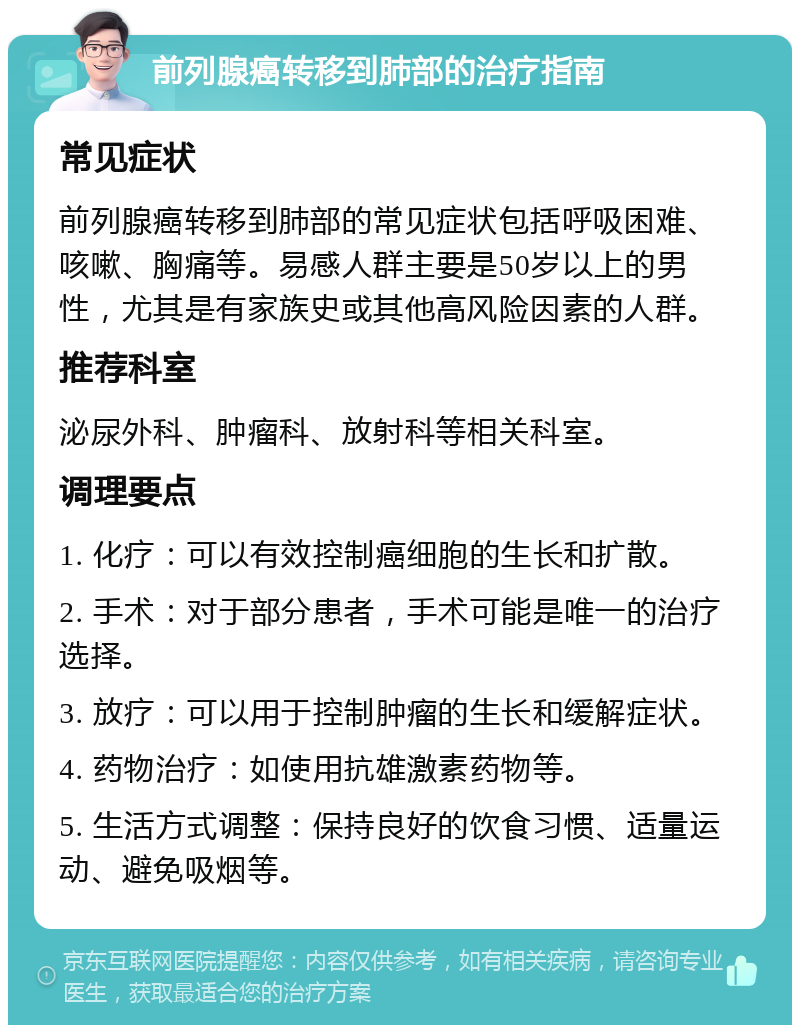 前列腺癌转移到肺部的治疗指南 常见症状 前列腺癌转移到肺部的常见症状包括呼吸困难、咳嗽、胸痛等。易感人群主要是50岁以上的男性，尤其是有家族史或其他高风险因素的人群。 推荐科室 泌尿外科、肿瘤科、放射科等相关科室。 调理要点 1. 化疗：可以有效控制癌细胞的生长和扩散。 2. 手术：对于部分患者，手术可能是唯一的治疗选择。 3. 放疗：可以用于控制肿瘤的生长和缓解症状。 4. 药物治疗：如使用抗雄激素药物等。 5. 生活方式调整：保持良好的饮食习惯、适量运动、避免吸烟等。